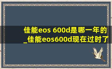 佳能eos 600d是哪一年的_佳能eos600d现在过时了吗
